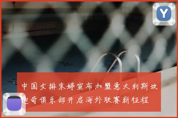 中国女排朱婷宣布加盟意大利斯坎迪奇俱乐部开启海外联赛新征程