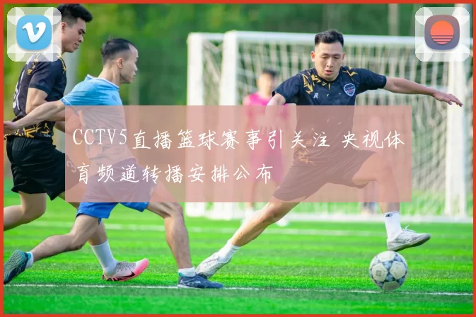 CCTV5直播篮球赛事引关注 央视体育频道转播安排公布