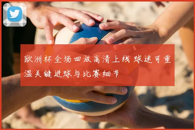 欧洲杯全场回放高清上线 球迷可重温关键进球与比赛细节