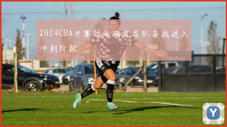 2024CBA开赛时间确定各队备战进入冲刺阶段