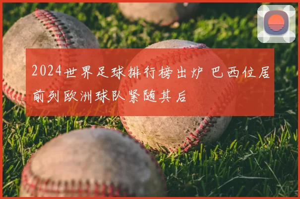 2024世界足球排行榜出炉 巴西位居前列欧洲球队紧随其后