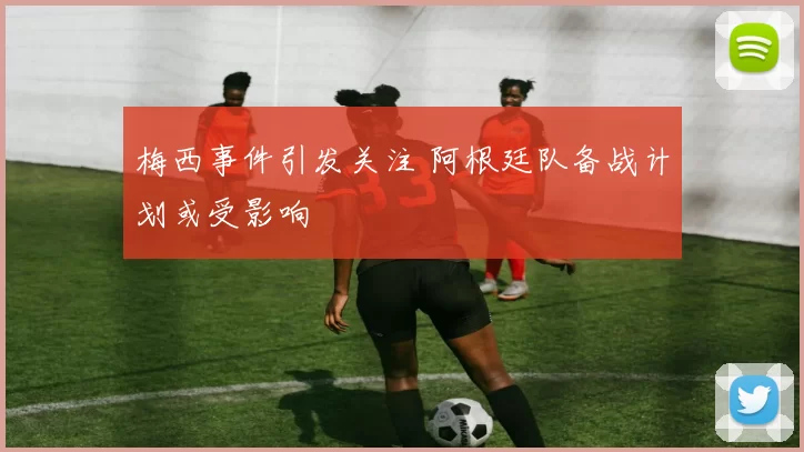 梅西事件引发关注 阿根廷队备战计划或受影响