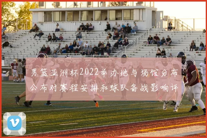 男篮亚洲杯2022举办地与场馆分布公布对赛程安排和球队备战影响评估