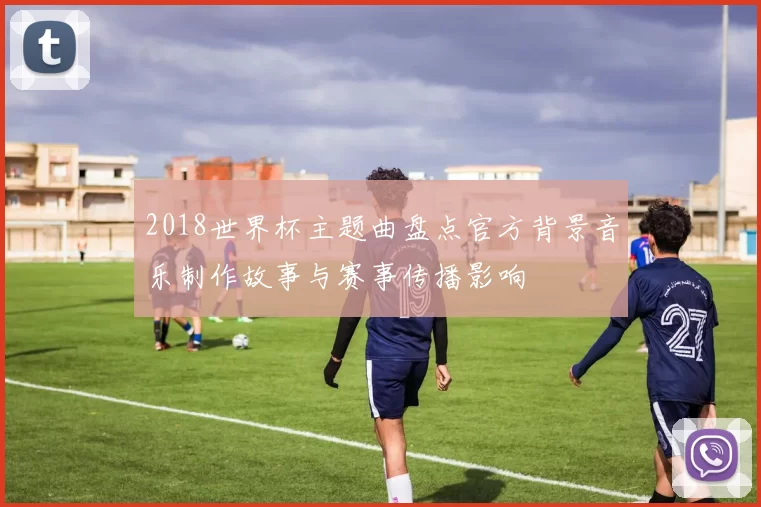 2018世界杯主题曲盘点官方背景音乐制作故事与赛事传播影响