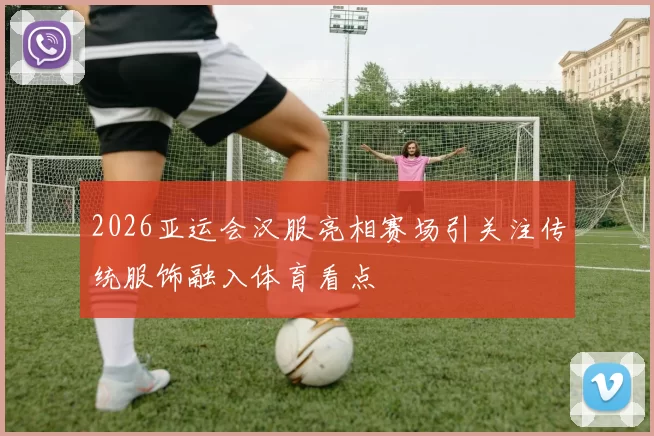 2026亚运会汉服亮相赛场引关注传统服饰融入体育看点