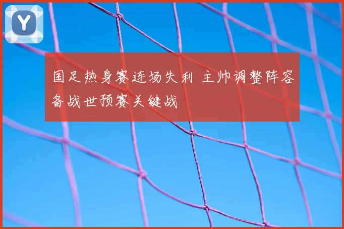 国足热身赛连场失利 主帅调整阵容备战世预赛关键战