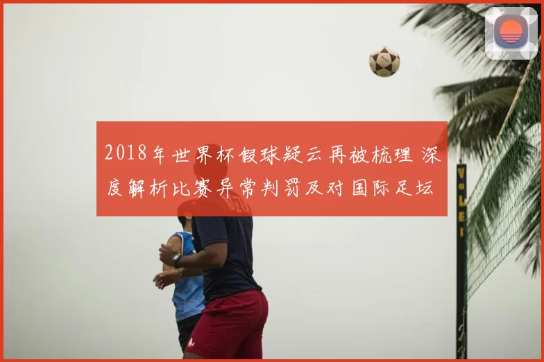 2018年世界杯假球疑云再被梳理 深度解析比赛异常判罚及对国际足坛影响