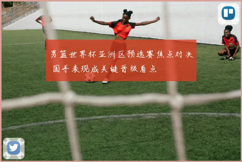 男篮世界杯亚洲区预选赛焦点对决 国手表现成关键晋级看点