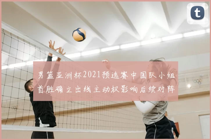 男篮亚洲杯2021预选赛中国队小组首胜确立出线主动权影响后续对阵