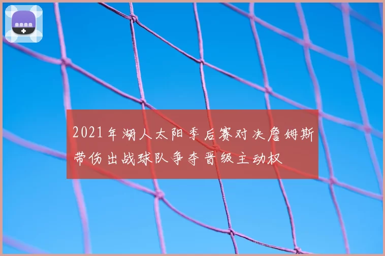2021年湖人太阳季后赛对决詹姆斯带伤出战球队争夺晋级主动权