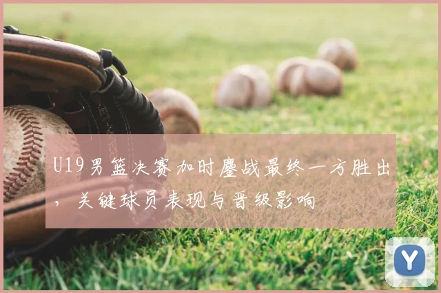 U19男篮决赛加时鏖战最终一方胜出，关键球员表现与晋级影响