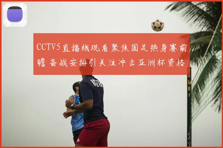 CCTV5直播线观看聚焦国足热身赛前瞻 备战安排引关注冲击亚洲杯资格
