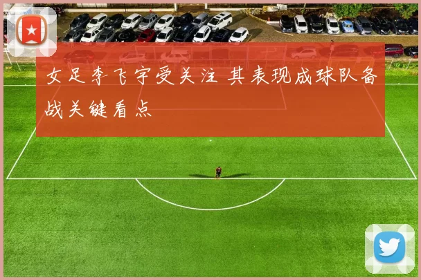 女足李飞宇受关注 其表现成球队备战关键看点
