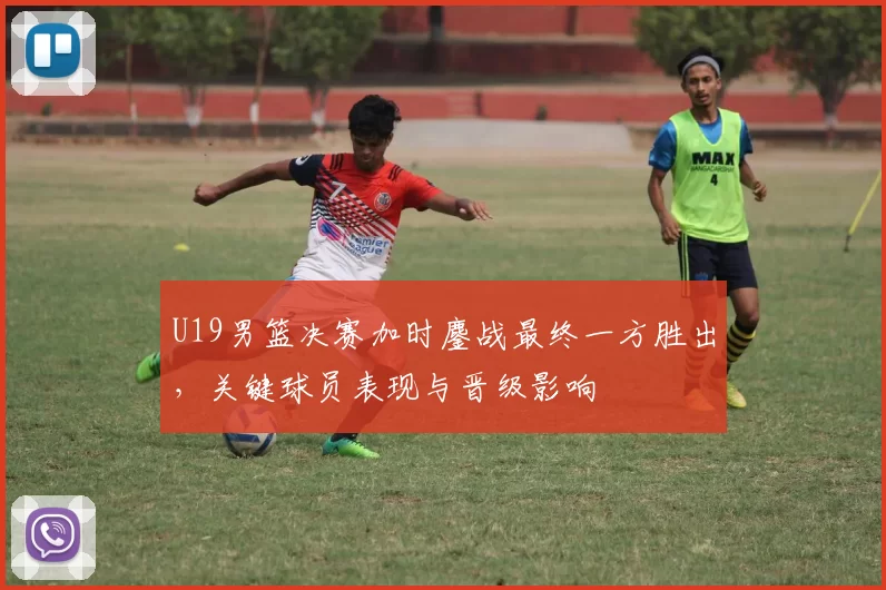 U19男篮决赛加时鏖战最终一方胜出，关键球员表现与晋级影响