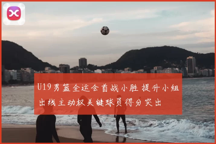 U19男篮全运会首战小胜 提升小组出线主动权关键球员得分突出