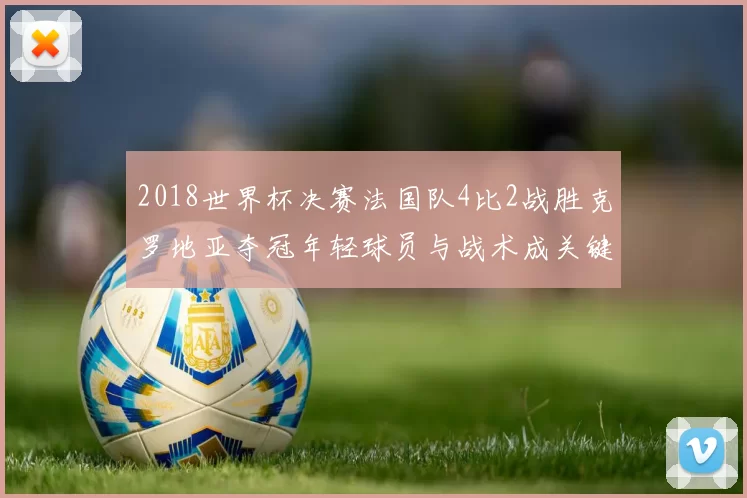 2018世界杯决赛法国队4比2战胜克罗地亚夺冠年轻球员与战术成关键