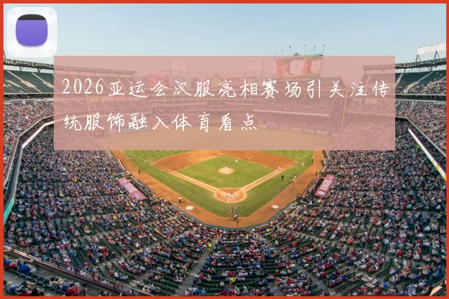 2026亚运会汉服亮相赛场引关注传统服饰融入体育看点