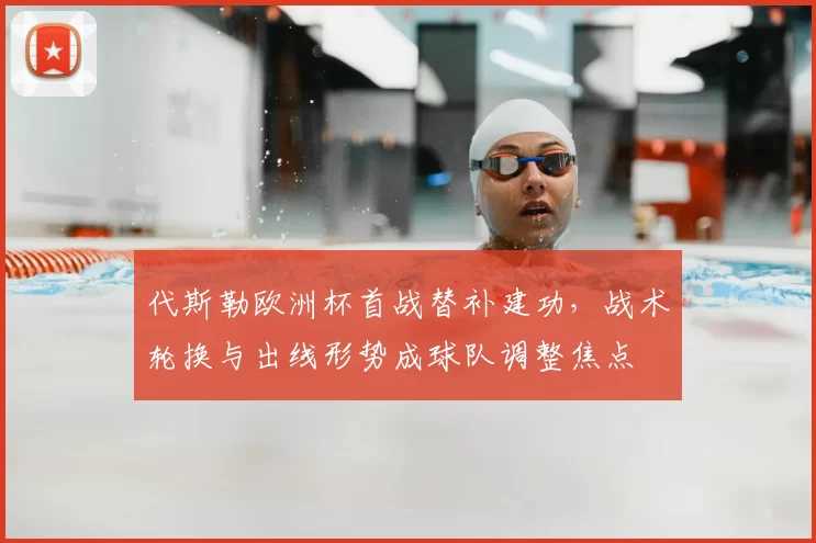 代斯勒欧洲杯首战替补建功，战术轮换与出线形势成球队调整焦点