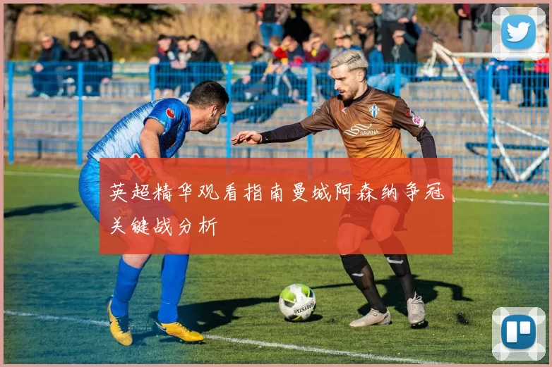 英超精华观看指南曼城阿森纳争冠关键战分析