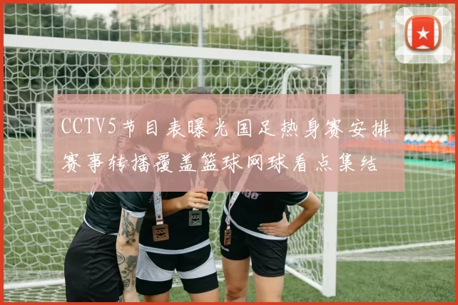 CCTV5节目表曝光国足热身赛安排 赛事转播覆盖篮球网球看点集结