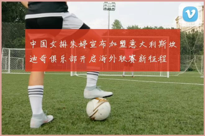 中国女排朱婷宣布加盟意大利斯坎迪奇俱乐部开启海外联赛新征程
