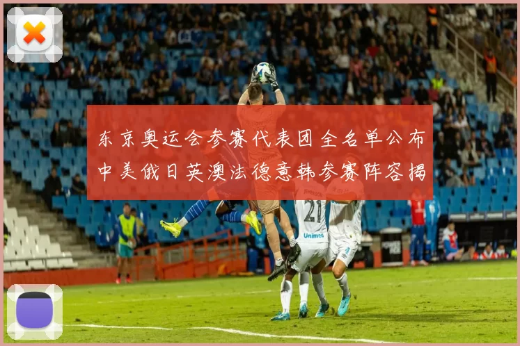 东京奥运会参赛代表团全名单公布中美俄日英澳法德意韩参赛阵容揭晓