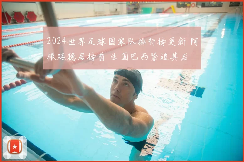 2024世界足球国家队排行榜更新 阿根廷稳居榜首 法国巴西紧追其后