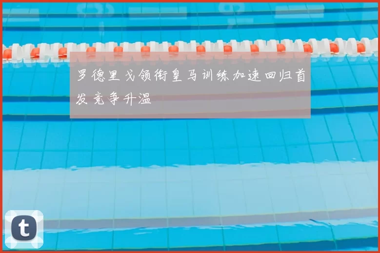 罗德里戈领衔皇马训练加速回归首发竞争升温