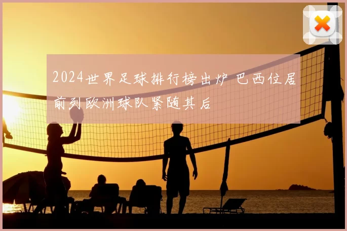2024世界足球排行榜出炉 巴西位居前列欧洲球队紧随其后