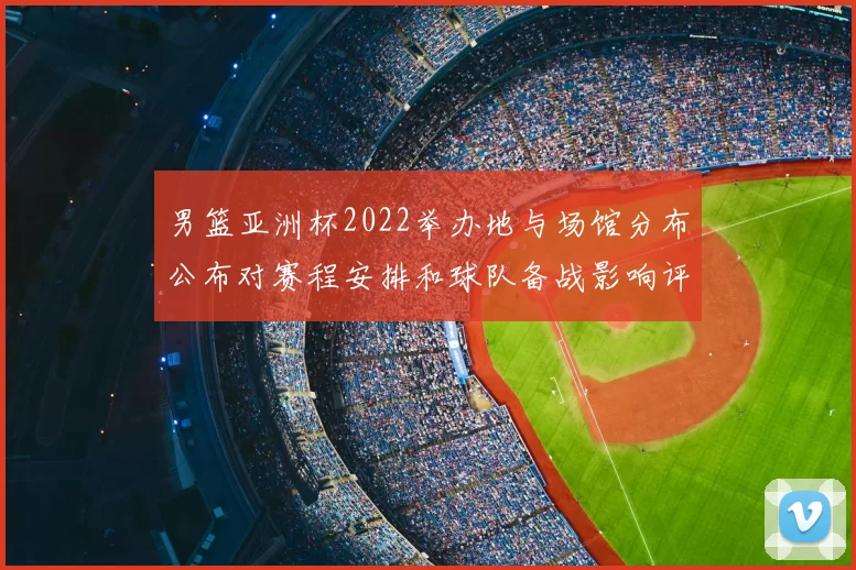 男篮亚洲杯2022举办地与场馆分布公布对赛程安排和球队备战影响评估