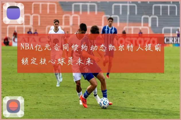NBA亿元合同续约动态凯尔特人提前锁定核心球员未来