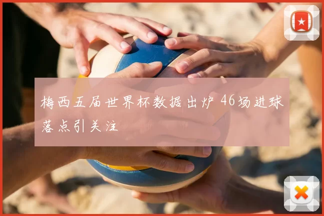 梅西五届世界杯数据出炉 46场进球落点引关注