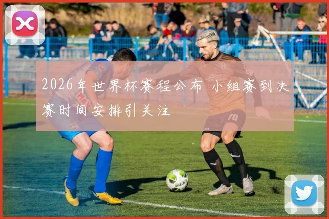 2026年世界杯赛程公布 小组赛到决赛时间安排引关注