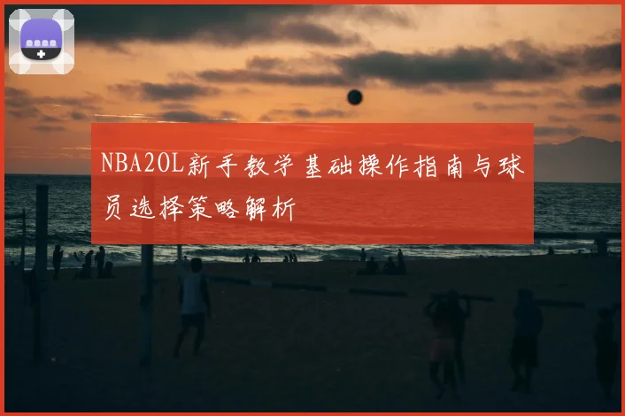 NBA2OL新手教学基础操作指南与球员选择策略解析