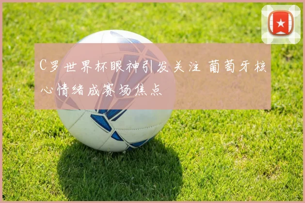 C罗世界杯眼神引发关注 葡萄牙核心情绪成赛场焦点