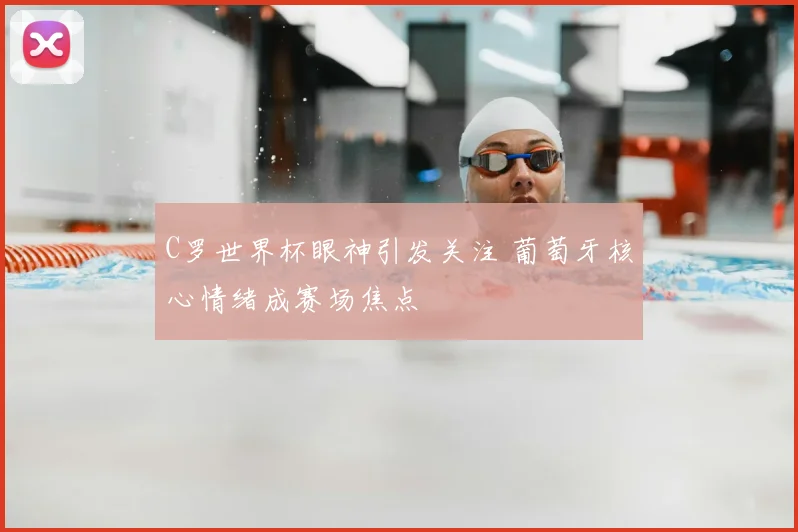 C罗世界杯眼神引发关注 葡萄牙核心情绪成赛场焦点
